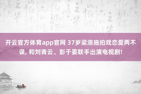 开云官方体育app官网 37岁梁洛施拍戏恋爱两不误， 和刘青云、彭于晏联手出演电视剧!