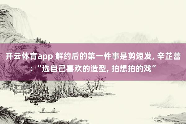 开云体育app 解约后的第一件事是剪短发， 辛芷蕾: “选自己喜欢的造型， 拍想拍的戏”