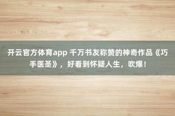 开云官方体育app 千万书友称赞的神奇作品《巧手医圣》，好看到怀疑人生，吹爆！