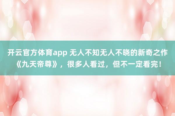 开云官方体育app 无人不知无人不晓的新奇之作《九天帝尊》，很多人看过，但不一定看完！