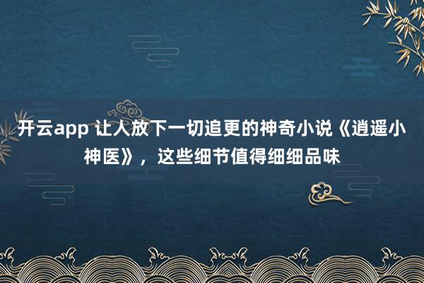 开云app 让人放下一切追更的神奇小说《逍遥小神医》，这些细节值得细细品味