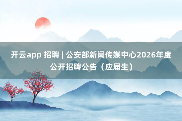 开云app 招聘 | 公安部新闻传媒中心2026年度公开招聘公告（应届生）