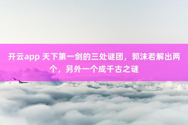 开云app 天下第一剑的三处谜团，郭沫若解出两个，另外一个成千古之谜