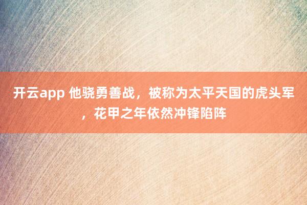 开云app 他骁勇善战，被称为太平天国的虎头军，花甲之年依然冲锋陷阵