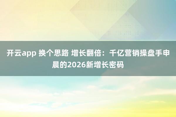 开云app 换个思路 增长翻倍：千亿营销操盘手申晨的2026新增长密码