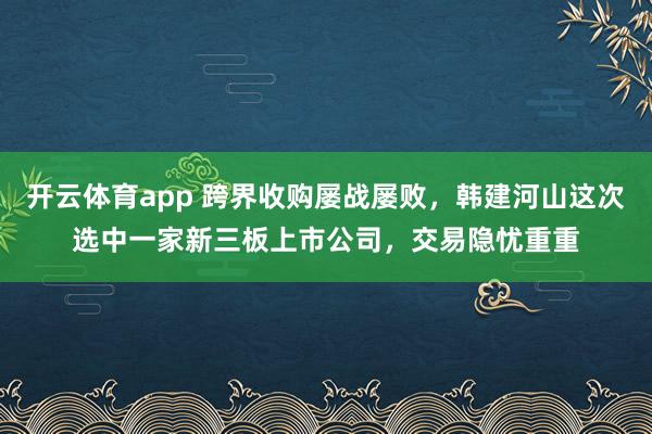 开云体育app 跨界收购屡战屡败，韩建河山这次选中一家新三板上市公司，交易隐忧重重