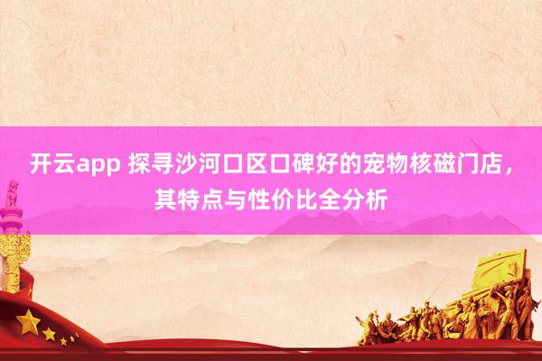 开云app 探寻沙河口区口碑好的宠物核磁门店，其特点与性价比全分析