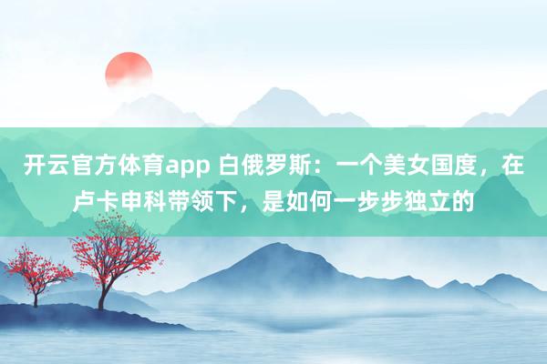 开云官方体育app 白俄罗斯：一个美女国度，在卢卡申科带领下，是如何一步步独立的