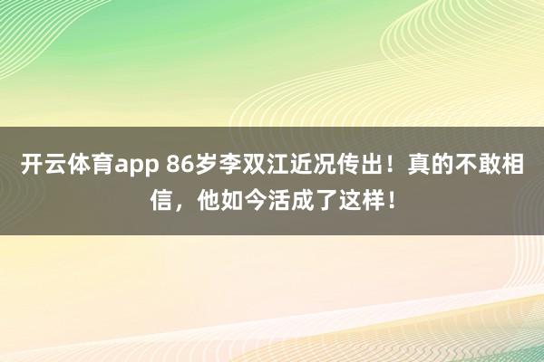 开云体育app 86岁李双江近况传出！真的不敢相信，他如今活成了这样！