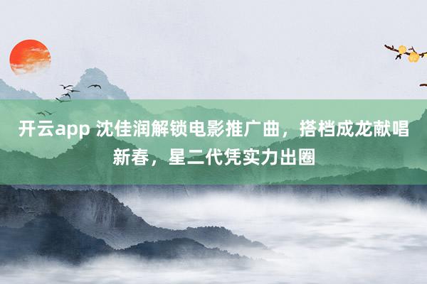 开云app 沈佳润解锁电影推广曲，搭档成龙献唱新春，星二代凭实力出圈