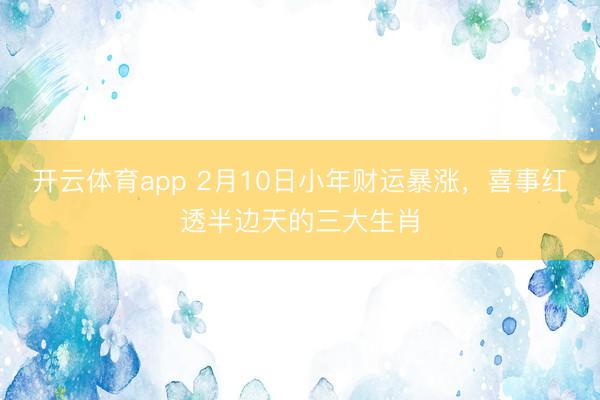 开云体育app 2月10日小年财运暴涨，喜事红透半边天的三大生肖