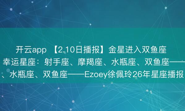 开云app 【2.10日播报】金星进入双鱼座 双鱼天蝎处女座桃花王 幸运星座：射手座、摩羯座、水瓶座、双鱼座——Ezoey徐佩玲26年星座播报