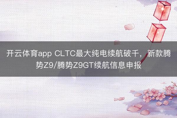 开云体育app CLTC最大纯电续航破千，新款腾势Z9/腾势Z9GT续航信息申报