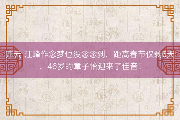 开云 汪峰作念梦也没念念到，距离春节仅剩6天，46岁的章子怡迎来了佳音！