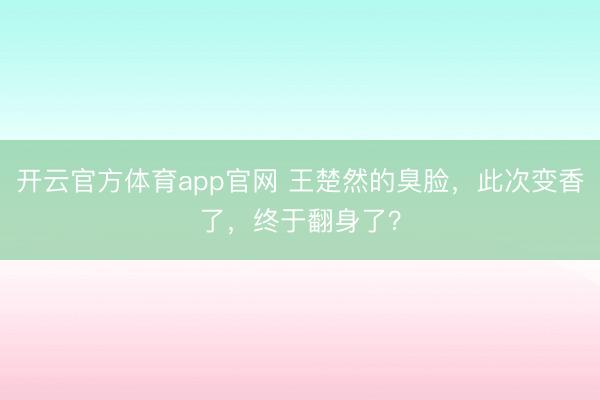 开云官方体育app官网 王楚然的臭脸，此次变香了，终于翻身了？