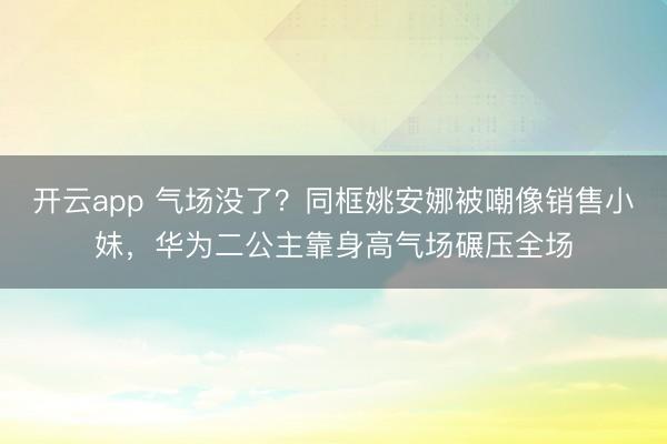 开云app 气场没了？同框姚安娜被嘲像销售小妹，华为二公主靠身高气场碾压全场