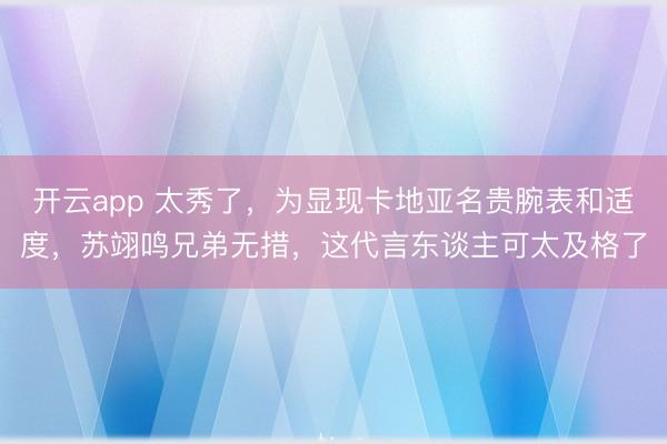 开云app 太秀了，为显现卡地亚名贵腕表和适度，苏翊鸣兄弟无措，这代言东谈主可太及格了