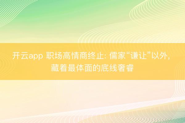 开云app 职场高情商终止: 儒家“谦让”以外， 藏着最体面的底线奢睿