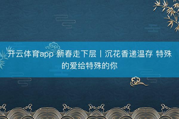 开云体育app 新春走下层丨沉花香递温存 特殊的爱给特殊的你