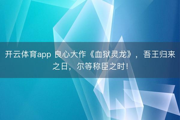 开云体育app 良心大作《血狱灵龙》，吾王归来之日，尔等称臣之时！