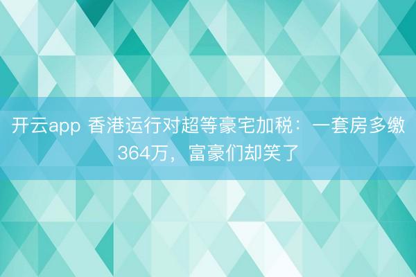 开云app 香港运行对超等豪宅加税：一套房多缴364万，富豪们却笑了